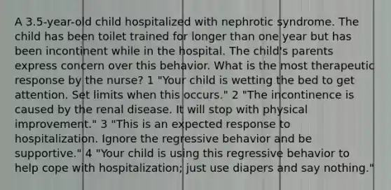 A 3.5-year-old child hospitalized with nephrotic syndrome. The child has been toilet trained for longer than one year but has been incontinent while in the hospital. The child's parents express concern over this behavior. What is the most therapeutic response by the nurse? 1 "Your child is wetting the bed to get attention. Set limits when this occurs." 2 "The incontinence is caused by the renal disease. It will stop with physical improvement." 3 "This is an expected response to hospitalization. Ignore the regressive behavior and be supportive." 4 "Your child is using this regressive behavior to help cope with hospitalization; just use diapers and say nothing."