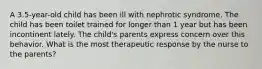 A 3.5-year-old child has been ill with nephrotic syndrome. The child has been toilet trained for longer than 1 year but has been incontinent lately. The child's parents express concern over this behavior. What is the most therapeutic response by the nurse to the parents?