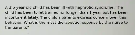 A 3.5-year-old child has been ill with nephrotic syndrome. The child has been toilet trained for longer than 1 year but has been incontinent lately. The child's parents express concern over this behavior. What is the most therapeutic response by the nurse to the parents?