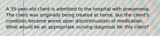 A 35-year-old client is admitted to the hospital with pneumonia. The client was originally being treated at home, but the client's condition became worse upon discontinuation of medication. What would be an appropriate nursing diagnosis for this client?