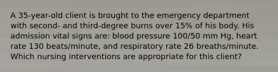 A 35-year-old client is brought to the emergency department with second- and third-degree burns over 15% of his body. His admission vital signs are: blood pressure 100/50 mm Hg, heart rate 130 beats/minute, and respiratory rate 26 breaths/minute. Which nursing interventions are appropriate for this client?