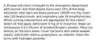 A 35-year-old client is brought to the emergency department with second- and third-degree burns over 15% of the body. Admission vital signs are blood pressure 100/50 mm Hg, heart rate 130 beats/minute, and respiratory rate 26 breaths/minute. Which nursing interventions are appropriate for this client? Select all that apply. Administer 6 mg of IV morphine. Begin an intravenous (I.V.) infusion of lactated Ringer's solution. Place ice directly on the burn areas. Cover the burns with saline-soaked towels. Administer tetanus prophylaxis, as ordered. Clean the burns with hydrogen peroxide.