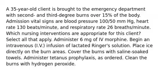 A 35-year-old client is brought to the emergency department with second- and third-degree burns over 15% of the body. Admission vital signs are blood pressure 100/50 mm Hg, heart rate 130 beats/minute, and respiratory rate 26 breaths/minute. Which nursing interventions are appropriate for this client? Select all that apply. Administer 6 mg of IV morphine. Begin an intravenous (I.V.) infusion of lactated Ringer's solution. Place ice directly on the burn areas. Cover the burns with saline-soaked towels. Administer tetanus prophylaxis, as ordered. Clean the burns with hydrogen peroxide.