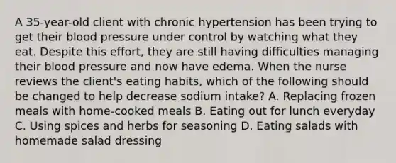 A 35-year-old client with chronic hypertension has been trying to get their blood pressure under control by watching what they eat. Despite this effort, they are still having difficulties managing their blood pressure and now have edema. When the nurse reviews the client's eating habits, which of the following should be changed to help decrease sodium intake? A. Replacing frozen meals with home-cooked meals B. Eating out for lunch everyday C. Using spices and herbs for seasoning D. Eating salads with homemade salad dressing