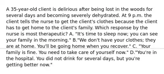 A 35-year-old client is delirious after being lost in the woods for several days and becoming severely dehydrated. At 9 p.m. the client tells the nurse to get the client's clothes because the client has to get home to the client's family. Which response by the nurse is most therapeutic? A. "It's time to sleep now; you can see your family in the morning." B."We don't have your clothes; they are at home. You'll be going home when you recover." C. "Your family is fine. You need to take care of yourself now." D."You're in the hospital. You did not drink for several days, but you're getting better now."