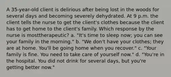 A 35-year-old client is delirious after being lost in the woods for several days and becoming severely dehydrated. At 9 p.m. the client tells the nurse to get the client's clothes because the client has to get home to the client's family. Which response by the nurse is mosttherapeutic? a. "It's time to sleep now; you can see your family in the morning." b. "We don't have your clothes; they are at home. You'll be going home when you recover." c. "Your family is fine. You need to take care of yourself now." d. "You're in the hospital. You did not drink for several days, but you're getting better now."