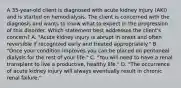 A 35-year-old client is diagnosed with acute kidney injury (AKI) and is started on hemodialysis. The client is concerned with the diagnosis and wants to know what to expect in the progression of this disorder. Which statement best addresses the client's concern? A. "Acute kidney injury is abrupt in onset and often reversible if recognized early and treated appropriately." B. "Once your condition improves you can be placed on peritoneal dialysis for the rest of your life." C. "You will need to have a renal transplant to live a productive, healthy life." D. "The occurrence of acute kidney injury will always eventually result in chronic renal failure."