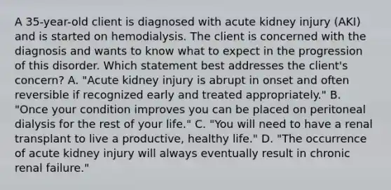 A 35-year-old client is diagnosed with acute kidney injury (AKI) and is started on hemodialysis. The client is concerned with the diagnosis and wants to know what to expect in the progression of this disorder. Which statement best addresses the client's concern? A. "Acute kidney injury is abrupt in onset and often reversible if recognized early and treated appropriately." B. "Once your condition improves you can be placed on peritoneal dialysis for the rest of your life." C. "You will need to have a renal transplant to live a productive, healthy life." D. "The occurrence of acute kidney injury will always eventually result in chronic renal failure."