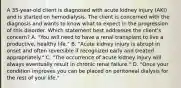 A 35-year-old client is diagnosed with acute kidney injury (AKI) and is started on hemodialysis. The client is concerned with the diagnosis and wants to know what to expect in the progression of this disorder. Which statement best addresses the client's concern? A. "You will need to have a renal transplant to live a productive, healthy life." B. "Acute kidney injury is abrupt in onset and often reversible if recognized early and treated appropriately." C. "The occurrence of acute kidney injury will always eventually result in chronic renal failure." D. "Once your condition improves you can be placed on peritoneal dialysis for the rest of your life."