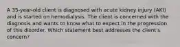 A 35-year-old client is diagnosed with acute kidney injury (AKI) and is started on hemodialysis. The client is concerned with the diagnosis and wants to know what to expect in the progression of this disorder. Which statement best addresses the client's concern?