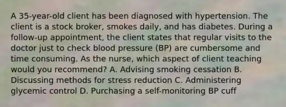 A 35-year-old client has been diagnosed with hypertension. The client is a stock broker, smokes daily, and has diabetes. During a follow-up appointment, the client states that regular visits to the doctor just to check blood pressure (BP) are cumbersome and time consuming. As the nurse, which aspect of client teaching would you recommend? A. Advising smoking cessation B. Discussing methods for stress reduction C. Administering glycemic control D. Purchasing a self-monitoring BP cuff