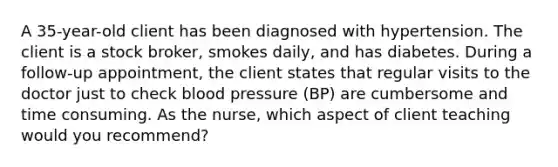 A 35-year-old client has been diagnosed with hypertension. The client is a stock broker, smokes daily, and has diabetes. During a follow-up appointment, the client states that regular visits to the doctor just to check blood pressure (BP) are cumbersome and time consuming. As the nurse, which aspect of client teaching would you recommend?