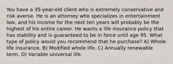 You have a 35-year-old client who is extremely conservative and risk averse. He is an attorney who specializes in entertainment law, and his income for the next ten years will probably be the highest of his entire career. He wants a life insurance policy that has stability and is guaranteed to be in force until age 95. What type of policy would you recommend that he purchase? A) Whole life insurance. B) Modified whole life. C) Annually renewable term. D) Variable universal life.