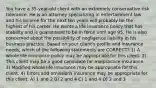 You have a 35-year-old client with an extremely conservative risk tolerance. He is an attorney specializing in entertainment law and his income for the next ten years will probably be the highest of his career. He wants a life insurance policy that has stability and is guaranteed to be in force until age 95. He is also concerned about the possibility of negligence liability in his business practice. Based on your client's profile and insurance needs, which of the following statements are CORRECT? 1) A whole life insurance policy may be appropriate for this client. 2) This client may be a good candidate for malpractice insurance. 3) Modified whole life insurance may be appropriate for this client. 4) Errors and omissions insurance may be appropriate for this client. A) 1 and 2 B) 2 and 4 C) 1 and 4 D) 2 and 3