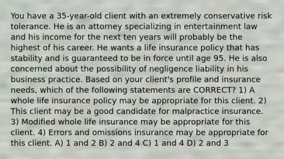 You have a 35-year-old client with an extremely conservative risk tolerance. He is an attorney specializing in entertainment law and his income for the next ten years will probably be the highest of his career. He wants a life insurance policy that has stability and is guaranteed to be in force until age 95. He is also concerned about the possibility of negligence liability in his business practice. Based on your client's profile and insurance needs, which of the following statements are CORRECT? 1) A whole life insurance policy may be appropriate for this client. 2) This client may be a good candidate for malpractice insurance. 3) Modified whole life insurance may be appropriate for this client. 4) Errors and omissions insurance may be appropriate for this client. A) 1 and 2 B) 2 and 4 C) 1 and 4 D) 2 and 3