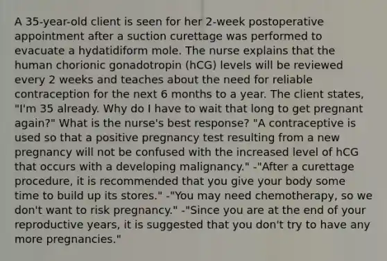 A 35-year-old client is seen for her 2-week postoperative appointment after a suction curettage was performed to evacuate a hydatidiform mole. The nurse explains that the human chorionic gonadotropin (hCG) levels will be reviewed every 2 weeks and teaches about the need for reliable contraception for the next 6 months to a year. The client states, "I'm 35 already. Why do I have to wait that long to get pregnant again?" What is the nurse's best response? "A contraceptive is used so that a positive pregnancy test resulting from a new pregnancy will not be confused with the increased level of hCG that occurs with a developing malignancy." -"After a curettage procedure, it is recommended that you give your body some time to build up its stores." -"You may need chemotherapy, so we don't want to risk pregnancy." -"Since you are at the end of your reproductive years, it is suggested that you don't try to have any more pregnancies."