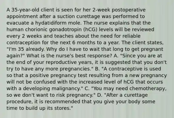 A 35-year-old client is seen for her 2-week postoperative appointment after a suction curettage was performed to evacuate a hydatidiform mole. The nurse explains that the human chorionic gonadotropin (hCG) levels will be reviewed every 2 weeks and teaches about the need for reliable contraception for the next 6 months to a year. The client states, "I'm 35 already. Why do I have to wait that long to get pregnant again?" What is the nurse's best response? A. "Since you are at the end of your reproductive years, it is suggested that you don't try to have any more pregnancies." B. "A contraceptive is used so that a positive pregnancy test resulting from a new pregnancy will not be confused with the increased level of hCG that occurs with a developing malignancy." C. "You may need chemotherapy, so we don't want to risk pregnancy." D. "After a curettage procedure, it is recommended that you give your body some time to build up its stores."