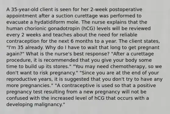 A 35-year-old client is seen for her 2-week postoperative appointment after a suction curettage was performed to evacuate a hydatidiform mole. The nurse explains that the human chorionic gonadotropin (hCG) levels will be reviewed every 2 weeks and teaches about the need for reliable contraception for the next 6 months to a year. The client states, "I'm 35 already. Why do I have to wait that long to get pregnant again?" What is the nurse's best response? "After a curettage procedure, it is recommended that you give your body some time to build up its stores." "You may need chemotherapy, so we don't want to risk pregnancy." "Since you are at the end of your reproductive years, it is suggested that you don't try to have any more pregnancies." "A contraceptive is used so that a positive pregnancy test resulting from a new pregnancy will not be confused with the increased level of hCG that occurs with a developing malignancy."