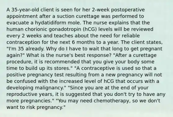 A 35-year-old client is seen for her 2-week postoperative appointment after a suction curettage was performed to evacuate a hydatidiform mole. The nurse explains that the human chorionic gonadotropin (hCG) levels will be reviewed every 2 weeks and teaches about the need for reliable contraception for the next 6 months to a year. The client states, "I'm 35 already. Why do I have to wait that long to get pregnant again?" What is the nurse's best response? "After a curettage procedure, it is recommended that you give your body some time to build up its stores." "A contraceptive is used so that a positive pregnancy test resulting from a new pregnancy will not be confused with the increased level of hCG that occurs with a developing malignancy." "Since you are at the end of your reproductive years, it is suggested that you don't try to have any more pregnancies." "You may need chemotherapy, so we don't want to risk pregnancy."