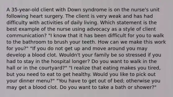 A 35-year-old client with Down syndrome is on the nurse's unit following heart surgery. The client is very weak and has had difficulty with activities of daily living. Which statement is the best example of the nurse using advocacy as a style of client communication? "I know that it has been difficult for you to walk to the bathroom to brush your teeth. How can we make this work for you?" "If you do not get up and move around you may develop a blood clot. Wouldn't your family be so stressed if you had to stay in the hospital longer? Do you want to walk in the hall or in the courtyard?" "I realize that eating makes you tired, but you need to eat to get healthy. Would you like to pick out your dinner menu?" "You have to get out of bed; otherwise you may get a blood clot. Do you want to take a bath or shower?"