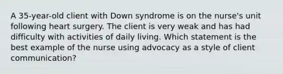 A 35-year-old client with Down syndrome is on the nurse's unit following heart surgery. The client is very weak and has had difficulty with activities of daily living. Which statement is the best example of the nurse using advocacy as a style of client communication?