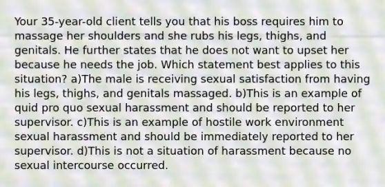 Your 35-year-old client tells you that his boss requires him to massage her shoulders and she rubs his legs, thighs, and genitals. He further states that he does not want to upset her because he needs the job. Which statement best applies to this situation? a)The male is receiving sexual satisfaction from having his legs, thighs, and genitals massaged. b)This is an example of quid pro quo sexual harassment and should be reported to her supervisor. c)This is an example of hostile work environment sexual harassment and should be immediately reported to her supervisor. d)This is not a situation of harassment because no sexual intercourse occurred.