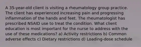 A 35-year-old client is visiting a rheumatology group practice. The client has experienced increasing pain and progressing inflammation of the hands and feet. The rheumatologist has prescribed NSAID use to treat the condition. What client education is most important for the nurse to address with the use of these medications? a) Activity restrictions b) Common adverse effects c) Dietary restrictions d) Loading-dose schedule