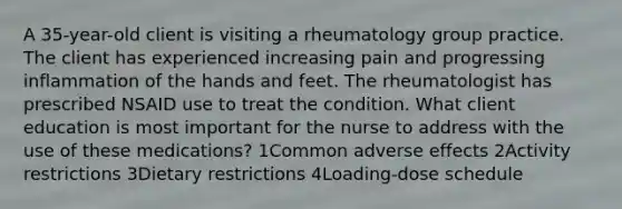 A 35-year-old client is visiting a rheumatology group practice. The client has experienced increasing pain and progressing inflammation of the hands and feet. The rheumatologist has prescribed NSAID use to treat the condition. What client education is most important for the nurse to address with the use of these medications? 1Common adverse effects 2Activity restrictions 3Dietary restrictions 4Loading-dose schedule