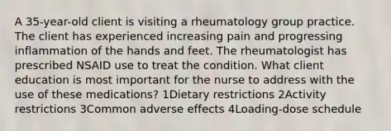 A 35-year-old client is visiting a rheumatology group practice. The client has experienced increasing pain and progressing inflammation of the hands and feet. The rheumatologist has prescribed NSAID use to treat the condition. What client education is most important for the nurse to address with the use of these medications? 1Dietary restrictions 2Activity restrictions 3Common adverse effects 4Loading-dose schedule