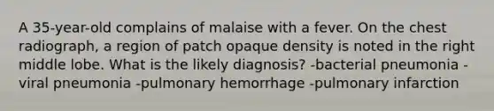 A 35-year-old complains of malaise with a fever. On the chest radiograph, a region of patch opaque density is noted in the right middle lobe. What is the likely diagnosis? -bacterial pneumonia -viral pneumonia -pulmonary hemorrhage -pulmonary infarction