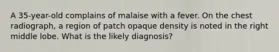 A 35-year-old complains of malaise with a fever. On the chest radiograph, a region of patch opaque density is noted in the right middle lobe. What is the likely diagnosis?