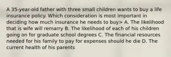 A 35-year-old father with three small children wants to buy a life insurance policy. Which consideration is most important in deciding how much insurance he needs to buy> A. The likelihood that is wife will remarry B. The likelihood of each of his children going on for graduate school degrees C. The financial resources needed for his family to pay for expenses should he die D. The current health of his parents