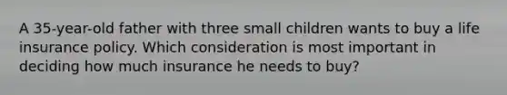 A 35-year-old father with three small children wants to buy a life insurance policy. Which consideration is most important in deciding how much insurance he needs to buy?