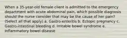 When a 35-year-old female client is admitted to the emergency department with acute abdominal pain, which possible diagnosis should the nurse consider that may be the cause of her pain? (Select all that apply) a. Gastro-enteritis b. Ectopic pregnancy c. Gastro-intestinal bleeding d. Irritable bowel syndrome e. Inflammatory bowel disease