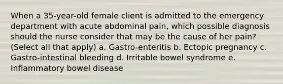 When a 35-year-old female client is admitted to the emergency department with acute abdominal pain, which possible diagnosis should the nurse consider that may be the cause of her pain? (Select all that apply) a. Gastro-enteritis b. Ectopic pregnancy c. Gastro-intestinal bleeding d. Irritable bowel syndrome e. Inflammatory bowel disease