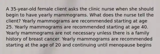 A 35-year-old female client asks the clinic nurse when she should begin to have yearly mammograms. What does the nurse tell the client? Yearly mammograms are recommended starting at age 25. Yearly mammograms are recommended starting at age 40. Yearly mammograms are not necessary unless there is a family history of breast cancer. Yearly mammograms are recommended starting at the age of 20 and continuing until menopause begins