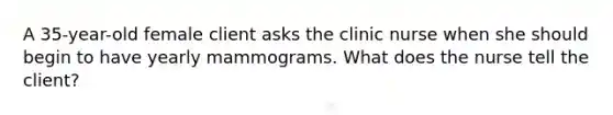 A 35-year-old female client asks the clinic nurse when she should begin to have yearly mammograms. What does the nurse tell the client?