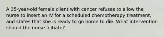 A 35-year-old female client with cancer refuses to allow the nurse to insert an IV for a scheduled chemotherapy treatment, and states that she is ready to go home to die. What intervention should the nurse initiate?