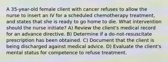 A 35-year-old female client with cancer refuses to allow the nurse to insert an IV for a scheduled chemotherapy treatment, and states that she is ready to go home to die. What intervention should the nurse initiate? A) Review the client's medical record for an advance directive. B) Determine if a do-not-resuscitate prescription has been obtained. C) Document that the client is being discharged against medical advice. D) Evaluate the client's mental status for competence to refuse treatment.