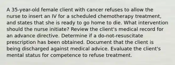 A 35-year-old female client with cancer refuses to allow the nurse to insert an IV for a scheduled chemotherapy treatment, and states that she is ready to go home to die. What intervention should the nurse initiate? Review the client's medical record for an advance directive. Determine if a do-not-resuscitate prescription has been obtained. Document that the client is being discharged against medical advice. Evaluate the client's mental status for competence to refuse treatment.