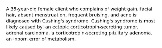 A 35-year-old female client who complains of weight gain, facial hair, absent menstruation, frequent bruising, and acne is diagnosed with Cushing's syndrome. Cushing's syndrome is most likely caused by: an ectopic corticotropin-secreting tumor. adrenal carcinoma. a corticotropin-secreting pituitary adenoma. an inborn error of metabolism.