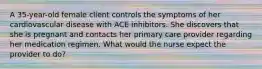 A 35-year-old female client controls the symptoms of her cardiovascular disease with ACE inhibitors. She discovers that she is pregnant and contacts her primary care provider regarding her medication regimen. What would the nurse expect the provider to do?