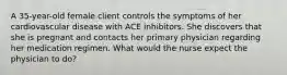 A 35-year-old female client controls the symptoms of her cardiovascular disease with ACE inhibitors. She discovers that she is pregnant and contacts her primary physician regarding her medication regimen. What would the nurse expect the physician to do?