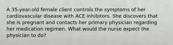 A 35-year-old female client controls the symptoms of her cardiovascular disease with ACE inhibitors. She discovers that she is pregnant and contacts her primary physician regarding her medication regimen. What would the nurse expect the physician to do?