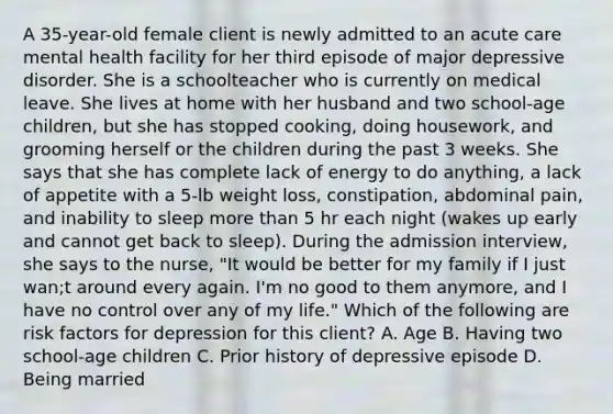 A 35-year-old female client is newly admitted to an acute care mental health facility for her third episode of major depressive disorder. She is a schoolteacher who is currently on medical leave. She lives at home with her husband and two school-age children, but she has stopped cooking, doing housework, and grooming herself or the children during the past 3 weeks. She says that she has complete lack of energy to do anything, a lack of appetite with a 5-lb weight loss, constipation, abdominal pain, and inability to sleep more than 5 hr each night (wakes up early and cannot get back to sleep). During the admission interview, she says to the nurse, "It would be better for my family if I just wan;t around every again. I'm no good to them anymore, and I have no control over any of my life." Which of the following are risk factors for depression for this client? A. Age B. Having two school-age children C. Prior history of depressive episode D. Being married