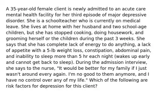 A 35-year-old female client is newly admitted to an acute care mental health facility for her third episode of major depressive disorder. She is a schoolteacher who is currently on medical leave. She lives at home with her husband and two school-age children, but she has stopped cooking, doing housework, and grooming herself or the children during the past 3 weeks. She says that she has complete lack of energy to do anything, a lack of appetite with a 5-lb weight loss, constipation, abdominal pain, and inability to sleep more than 5 hr each night (wakes up early and cannot get back to sleep). During the admission interview, she says to the nurse, "It would be better for my family if I just wasn't around every again. I'm no good to them anymore, and I have no control over any of my life." Which of the following are risk factors for depression for this client?