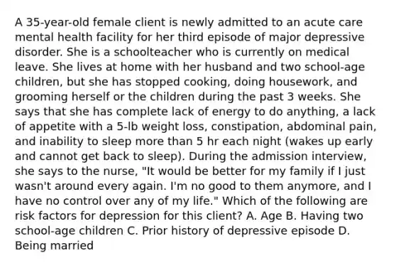 A 35-year-old female client is newly admitted to an acute care mental health facility for her third episode of major depressive disorder. She is a schoolteacher who is currently on medical leave. She lives at home with her husband and two school-age children, but she has stopped cooking, doing housework, and grooming herself or the children during the past 3 weeks. She says that she has complete lack of energy to do anything, a lack of appetite with a 5-lb weight loss, constipation, abdominal pain, and inability to sleep more than 5 hr each night (wakes up early and cannot get back to sleep). During the admission interview, she says to the nurse, "It would be better for my family if I just wasn't around every again. I'm no good to them anymore, and I have no control over any of my life." Which of the following are risk factors for depression for this client? A. Age B. Having two school-age children C. Prior history of depressive episode D. Being married