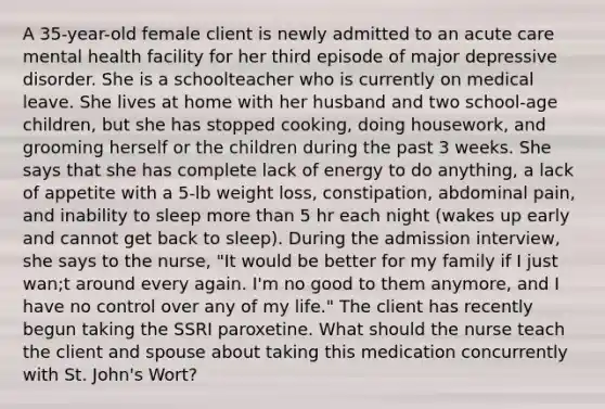 A 35-year-old female client is newly admitted to an acute care mental health facility for her third episode of major depressive disorder. She is a schoolteacher who is currently on medical leave. She lives at home with her husband and two school-age children, but she has stopped cooking, doing housework, and grooming herself or the children during the past 3 weeks. She says that she has complete lack of energy to do anything, a lack of appetite with a 5-lb weight loss, constipation, abdominal pain, and inability to sleep more than 5 hr each night (wakes up early and cannot get back to sleep). During the admission interview, she says to the nurse, "It would be better for my family if I just wan;t around every again. I'm no good to them anymore, and I have no control over any of my life." The client has recently begun taking the SSRI paroxetine. What should the nurse teach the client and spouse about taking this medication concurrently with St. John's Wort?