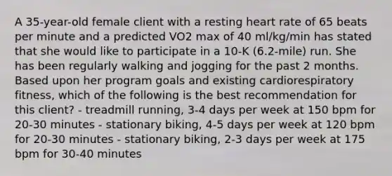 A 35-year-old female client with a resting heart rate of 65 beats per minute and a predicted VO2 max of 40 ml/kg/min has stated that she would like to participate in a 10-K (6.2-mile) run. She has been regularly walking and jogging for the past 2 months. Based upon her program goals and existing cardiorespiratory fitness, which of the following is the best recommendation for this client? - treadmill running, 3-4 days per week at 150 bpm for 20-30 minutes - stationary biking, 4-5 days per week at 120 bpm for 20-30 minutes - stationary biking, 2-3 days per week at 175 bpm for 30-40 minutes