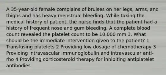 A 35-year-old female complains of bruises on her legs, arms, and thighs and has heavy menstrual bleeding. While taking the medical history of patient, the nurse finds that the patient had a history of frequent nose and gum bleeding. A complete blood count revealed the platelet count to be 10,000 mm 3. What should be the immediate intervention given to the patient? 1 Transfusing platelets 2 Providing low dosage of chemotherapy 3 Providing intravascular immunoglobulin and intravascular anti-rho 4 Providing corticosteroid therapy for inhibiting antiplatelet antibodies